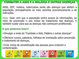 AIDS, DST, malaria, tuberculose ainda são doenças que afetam a população, principalmente as mais carentes economicamente e de instruções. Meta :  fazer com que a população tenha acesso às informações, ao meio de prevenção e aos meios de tratamento das doenças. E também cuidar para que as doenças não continuem proliferando. COMBATER A AIDS E A MALÁRIA E OUTRAS DOENÇAS O que podemos fazer? Divulgar a meta de “Combate a Aids, Malária e outras doenças” Oferecer cursos, palestras, folhetos de orientação sobre prevenção e tratamento de doenças; Criar meios de sensibilização das pessoas para evitarem a contaminação. 