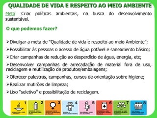 Meta :  Criar políticas ambientais, na busca do desenvolvimento sustentável. QUALIDADE DE VIDA E RESPEITO AO MEIO AMBIENTE O que podemos fazer? Divulgar a meta de “Qualidade de vida e respeito ao meio Ambiente”; Possibilitar às pessoas o acesso de água potável e saneamento básico; Criar campanhas de redução ao desperdício de água, energia, etc; Desenvolver campanhas de arrecadação de material fora de uso, reciclagem e reutilização de produtos/embalagens; Oferecer palestras, campanhas, cursos de orientação sobre higiene; Realizar mutirões de limpeza; Lixo “seletivo” e possibilitação de reciclagem. 
