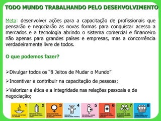 Meta :  desenvolver ações para a capacitação de profissionais que pensarão e negociarão as novas formas para conquistar acesso a mercados e a tecnologia abrindo o sistema comercial e financeiro não apenas para grandes países e empresas, mas a concorrência verdadeiramente livre de todos. TODO MUNDO TRABALHANDO PELO DESENVOLVIMENTO O que podemos fazer? Divulgar todos os “8 Jeitos de Mudar o Mundo” Incentivar e contribuir na capacitação de pessoas; Valorizar a ética e a integridade nas relações pessoais e de negociação; 