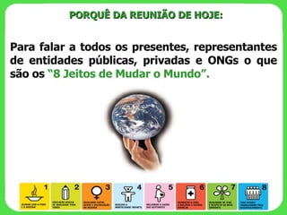 PORQUÊ DA REUNIÃO DE HOJE: Para falar a todos os presentes, representantes de entidades públicas, privadas e ONGs o que são os  “8 Jeitos de Mudar o Mundo”. 