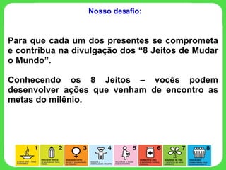 Para que cada um dos presentes se comprometa e contribua na divulgação dos “8 Jeitos de Mudar o Mundo”. Conhecendo os 8 Jeitos – vocês podem desenvolver ações que venham de encontro as metas do milênio.  Nosso desafio: 