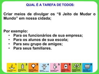 Criar meios de divulgar os “8 Jeito de Mudar o Mundo” em nossa cidada; Por exemplo:  Para os funcionários de sua empresa; Para os alunos de sua escola; Para seu grupo de amigos; Para seus familiares. QUAL É A TAREFA DE TODOS: 