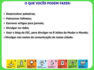 O QUE VOCÊS PODEM FAZER: Desenvolver palestras; Patrocinar folhetos; Escrever artigos para jornais; Divulgar na rádio; Usar o blog da EIC, para divulgar os 8 Jeitos de Mudar o Mundo; Divulgar nos meios de comunicação de nossa cidade. 