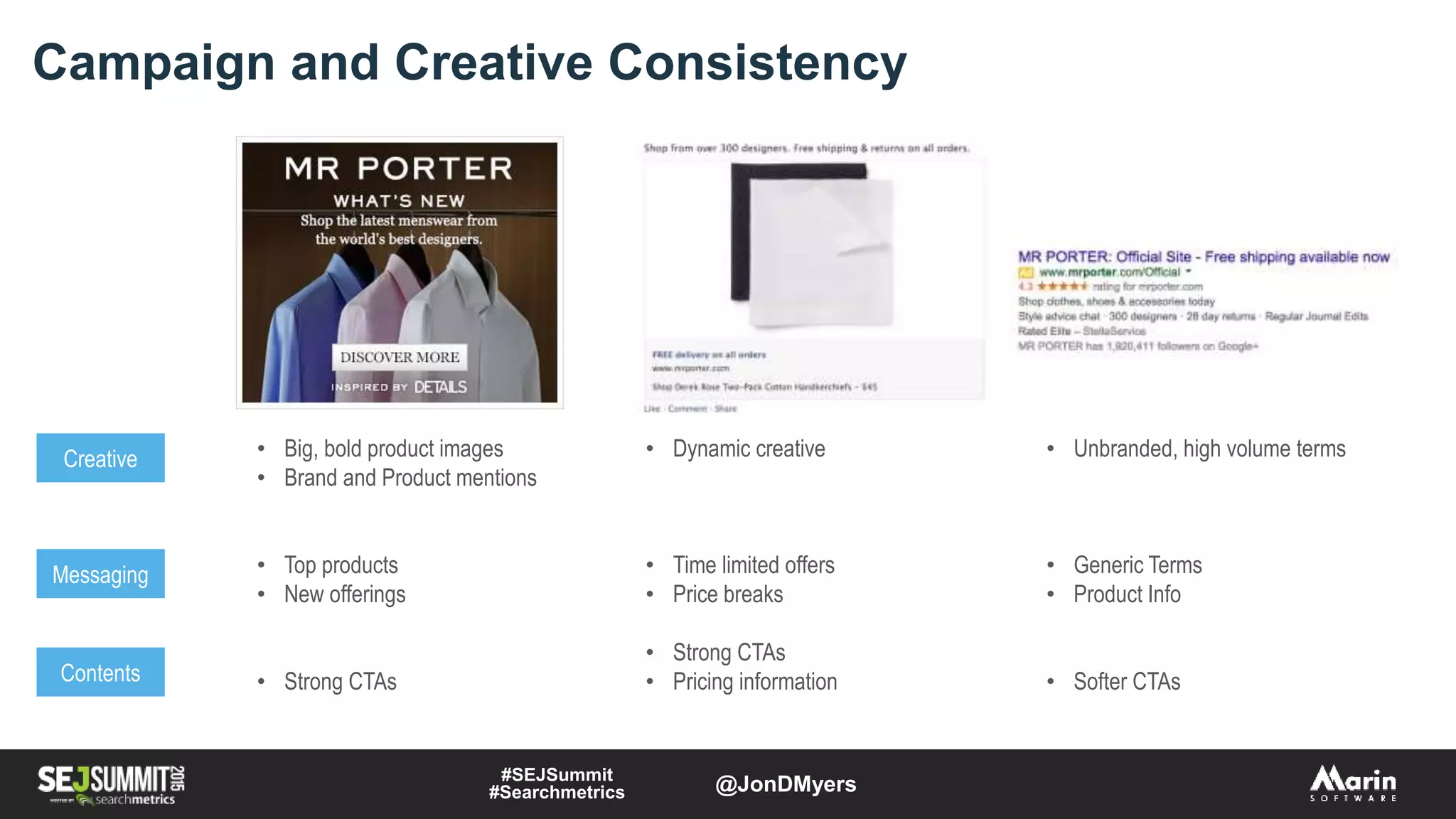 Campaign and Creative Consistency
Creative
Messaging
Contents
• Big, bold product images
• Brand and Product mentions
• Top products
• New offerings
• Strong CTAs
• Dynamic creative
• Time limited offers
• Price breaks
• Strong CTAs
• Pricing information
• Unbranded, high volume terms
• Generic Terms
• Product Info
• Softer CTAs
#SEJSummit
#Searchmetrics @JonDMyers
 