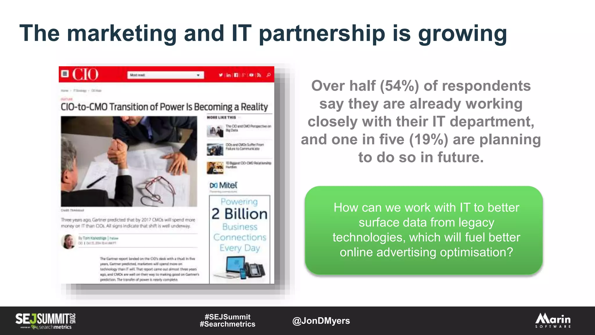 The marketing and IT partnership is growing
How can we work with IT to better
surface data from legacy
technologies, which will fuel better
online advertising optimisation?
Over half (54%) of respondents
say they are already working
closely with their IT department,
and one in five (19%) are planning
to do so in future.
#SEJSummit
#Searchmetrics @JonDMyers
 