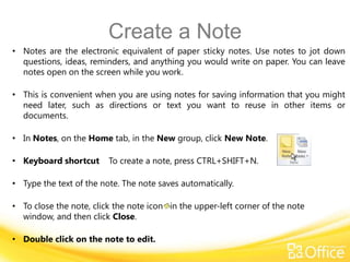 Create a Note
• Notes are the electronic equivalent of paper sticky notes. Use notes to jot down
  questions, ideas, reminders, and anything you would write on paper. You can leave
  notes open on the screen while you work.

• This is convenient when you are using notes for saving information that you might
  need later, such as directions or text you want to reuse in other items or
  documents.

• In Notes, on the Home tab, in the New group, click New Note.

• Keyboard shortcut      To create a note, press CTRL+SHIFT+N.

• Type the text of the note. The note saves automatically.

• To close the note, click the note icon in the upper-left corner of the note
  window, and then click Close.

• Double click on the note to edit.
 