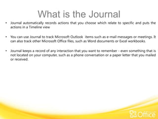 What is the Journal
•   Journal automatically records actions that you choose which relate to specific and puts the
    actions in a Timeline view

•   You can use Journal to track Microsoft Outlook items such as e-mail messages or meetings. It
    can also track other Microsoft Office files, such as Word documents or Excel workbooks.

•   Journal keeps a record of any interaction that you want to remember - even something that is
    not located on your computer, such as a phone conversation or a paper letter that you mailed
    or received.
 