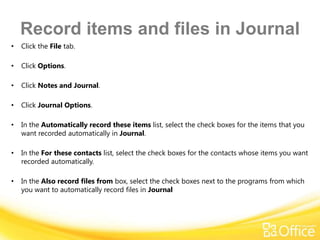 Record items and files in Journal
•   Click the File tab.

•   Click Options.

•   Click Notes and Journal.

•   Click Journal Options.

•   In the Automatically record these items list, select the check boxes for the items that you
    want recorded automatically in Journal.

•   In the For these contacts list, select the check boxes for the contacts whose items you want
    recorded automatically.

•   In the Also record files from box, select the check boxes next to the programs from which
    you want to automatically record files in Journal
 