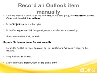 Record an Outlook item
•
                      manually
    From any module in Outlook, on the Home tab, in the New group, click New Items, point to
    Other, and then click Journal Entry.

•   In the Subject box, type a description.

•   In the Entry type box, click the type of journal entry that you are recording.

•   Select other options that you want.

Record a file from outside of Outlook manually

•   Locate the file that you want to record. You can use Outlook, Windows Explorer or the
    desktop.

•   Drag the items to Journal.

•   Select the options that you want for the journal entry.
 