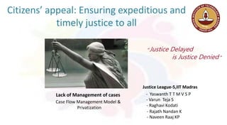 Citizens’ appeal: Ensuring expeditious and
timely justice to all
Lack of Management of cases
Case Flow Management Model &
Privatization
“Justice Delayed
is Justice Denied ”
- Yaswanth T T M V S P
- Varun Teja S
- Raghavi Kodati
- Rajath Nandan K
- Naveen Raaj KP
Justice League-5,IIT Madras
 