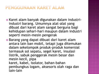  Karet alam banyak digunakan dalam industri-
industri barang. Umumnya alat-alat yang
dibuat dari karet alam sangat berguna bagi
kehidupan sehari-hari maupun dalam industri
seperti mesin-mesin pengerak
 Barang yang dapat dibuat dari karet alam
antara lain ban mobil, tetapi juga ditemukan
dalam sekelompok produk-produk komersial
termasuk sol sepatu, segel karet, insulasi
listrik, sabuk penggerak mesin besar dan
mesin kecil, pipa
karet, kabel, isolator, bahan-bahan
pembungkus logam, aksesoris olah raga dan
lain-lain
 