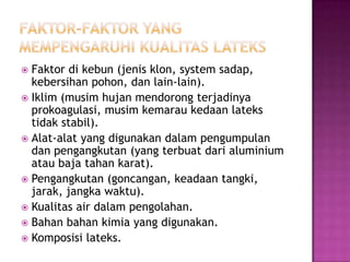  Faktor di kebun (jenis klon, system sadap,
kebersihan pohon, dan lain-lain).
 Iklim (musim hujan mendorong terjadinya
prokoagulasi, musim kemarau kedaan lateks
tidak stabil).
 Alat-alat yang digunakan dalam pengumpulan
dan pengangkutan (yang terbuat dari aluminium
atau baja tahan karat).
 Pengangkutan (goncangan, keadaan tangki,
jarak, jangka waktu).
 Kualitas air dalam pengolahan.
 Bahan bahan kimia yang digunakan.
 Komposisi lateks.
 