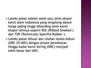  Lateks pekat adalah salah satu jenis ekspor
karet alam Indonesia yang tergolong dalam
harga paling tinggi dibanding jenis karet
ekspor lainnya seperti RSS (Ribbed Smoked )
dan TSR (Technically Specifid Rubber ).
 Lateks pekat dibuat dari olahan lateks kebun
(DRC 25-40%) dengan proses pemekatan
hingga kadar karet kering (DRC) menjadi
lebih besar dari 60%.
 