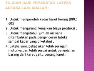 1. Untuk memperoleh kadar karet kering (DRC)
60%
2. Untuk mengurangi kenaikan biaya produksi .
3. Untuk mengetahui jumlah air yang
ditambahkan pada pengenceran lateks
sampai kadar yang diketahui .
4. Lateks yang pekat akan lebih seragam
mutunya dan lebih sesuai untuk pengolahan
barang dari karet yaitu benang karet.
 