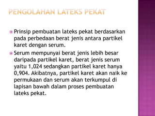  Prinsip pembuatan lateks pekat berdasarkan
pada perbedaan berat jenis antara partikel
karet dengan serum.
 Serum mempunyai berat jenis lebih besar
daripada partikel karet, berat jenis serum
yaitu 1,024 sedangkan partikel karet hanya
0,904. Akibatnya, partikel karet akan naik ke
permukaan dan serum akan terkumpul di
lapisan bawah dalam proses pembuatan
lateks pekat.
 