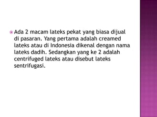  Ada 2 macam lateks pekat yang biasa dijual
di pasaran. Yang pertama adalah creamed
lateks atau di Indonesia dikenal dengan nama
lateks dadih. Sedangkan yang ke 2 adalah
centrifuged lateks atau disebut lateks
sentrifugasi.
 