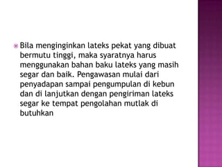  Bila menginginkan lateks pekat yang dibuat
bermutu tinggi, maka syaratnya harus
menggunakan bahan baku lateks yang masih
segar dan baik. Pengawasan mulai dari
penyadapan sampai pengumpulan di kebun
dan di lanjutkan dengan pengiriman lateks
segar ke tempat pengolahan mutlak di
butuhkan
 