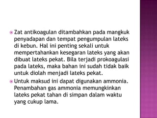  Zat antikoagulan ditambahkan pada mangkuk
penyadapan dan tempat pengumpulan lateks
di kebun. Hal ini penting sekali untuk
mempertahankan kesegaran lateks yang akan
dibuat lateks pekat. Bila terjadi prokoagulasi
pada lateks, maka bahan ini sudah tidak baik
untuk diolah menjadi lateks pekat.
 Untuk maksud ini dapat digunakan ammonia.
Penambahan gas ammonia memungkinkan
lateks pekat tahan di simpan dalam waktu
yang cukup lama.
 
