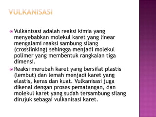  Vulkanisasi adalah reaksi kimia yang
menyebabkan molekul karet yang linear
mengalami reaksi sambung silang
(crosslinking) sehingga menjadi molekul
polimer yang membentuk rangkaian tiga
dimensi.
 Reaksi merubah karet yang bersifat plastis
(lembut) dan lemah menjadi karet yang
elastis, keras dan kuat. Vulkanisasi juga
dikenal dengan proses pematangan, dan
molekul karet yang sudah tersambung silang
dirujuk sebagai vulkanisasi karet.
 