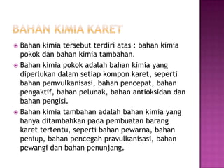  Bahan kimia tersebut terdiri atas : bahan kimia
pokok dan bahan kimia tambahan.
 Bahan kimia pokok adalah bahan kimia yang
diperlukan dalam setiap kompon karet, seperti
bahan pemvulkanisasi, bahan pencepat, bahan
pengaktif, bahan pelunak, bahan antioksidan dan
bahan pengisi.
 Bahan kimia tambahan adalah bahan kimia yang
hanya ditambahkan pada pembuatan barang
karet tertentu, seperti bahan pewarna, bahan
peniup, bahan pencegah pravulkanisasi, bahan
pewangi dan bahan penunjang.
 