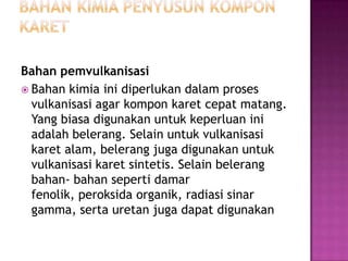 Bahan pemvulkanisasi
 Bahan kimia ini diperlukan dalam proses
vulkanisasi agar kompon karet cepat matang.
Yang biasa digunakan untuk keperluan ini
adalah belerang. Selain untuk vulkanisasi
karet alam, belerang juga digunakan untuk
vulkanisasi karet sintetis. Selain belerang
bahan- bahan seperti damar
fenolik, peroksida organik, radiasi sinar
gamma, serta uretan juga dapat digunakan
 