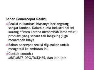 Bahan Pemercepat Reaksi
 Reaksi vulkanisasi biasanya berlangsung
sangat lambat. Dalam dunia industri hal ini
kurang efisien karena menambah lama waktu
produksi yang secara tak langsung juga
menambah biaya.
 Bahan pencepat reaksi digunakan untuk
mengatasi kelambatan ini.
 Contoh-contoh :
MBT,MBTS,DPG,TMT,HBS, dan lain-lain
 
