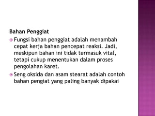 Bahan Penggiat
 Fungsi bahan penggiat adalah menambah
cepat kerja bahan pencepat reaksi. Jadi,
meskipun bahan ini tidak termasuk vital,
tetapi cukup menentukan dalam proses
pengolahan karet.
 Seng oksida dan asam stearat adalah contoh
bahan pengiat yang paling banyak dipakai
 