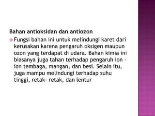 Bahan antioksidan dan antiozon
 Fungsi bahan ini untuk melindungi karet dari
kerusakan karena pengaruh oksigen maupun
ozon yang terdapat di udara. Bahan kimia ini
biasanya juga tahan terhadap pengaruh ion –
ion tembaga, mangan, dan besi. Selain itu,
juga mampu melindungi terhadap suhu
tinggi, retak- retak, dan lentur
 