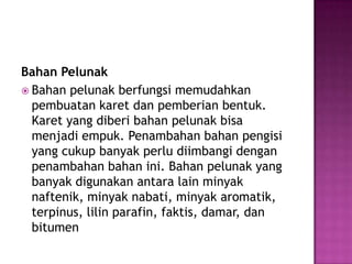Bahan Pelunak
 Bahan pelunak berfungsi memudahkan
pembuatan karet dan pemberian bentuk.
Karet yang diberi bahan pelunak bisa
menjadi empuk. Penambahan bahan pengisi
yang cukup banyak perlu diimbangi dengan
penambahan bahan ini. Bahan pelunak yang
banyak digunakan antara lain minyak
naftenik, minyak nabati, minyak aromatik,
terpinus, lilin parafin, faktis, damar, dan
bitumen
 