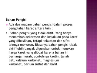 Bahan Pengisi
 Ada dua macam bahan pengisi dalam proses
pengolahan karet antara lain :
1. Bahan pengisi yang tidak aktif. Yang hanya
menambah kekerasan dan kekakuan pada karet
yang dihasilkan, tetapi kekuatan dan sifat
lainnya menurun. Biasanya bahan pengisi tidak
aktif lebih banyak digunakan untuk menekan
harga karet yang dibuat karena bahan ini
berharga murah, contohnya kaolin, tanah
liat, kalsium karbonat, magnesium
karbonat, barium sulfat dan barit.
 