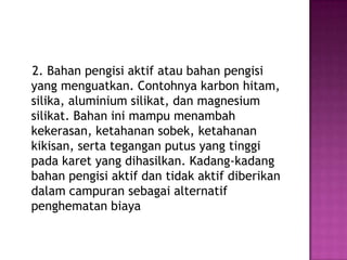 2. Bahan pengisi aktif atau bahan pengisi
yang menguatkan. Contohnya karbon hitam,
silika, aluminium silikat, dan magnesium
silikat. Bahan ini mampu menambah
kekerasan, ketahanan sobek, ketahanan
kikisan, serta tegangan putus yang tinggi
pada karet yang dihasilkan. Kadang-kadang
bahan pengisi aktif dan tidak aktif diberikan
dalam campuran sebagai alternatif
penghematan biaya
 