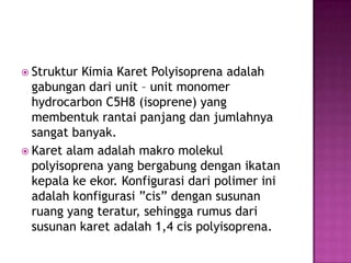  Struktur Kimia Karet Polyisoprena adalah
gabungan dari unit – unit monomer
hydrocarbon C5H8 (isoprene) yang
membentuk rantai panjang dan jumlahnya
sangat banyak.
 Karet alam adalah makro molekul
polyisoprena yang bergabung dengan ikatan
kepala ke ekor. Konfigurasi dari polimer ini
adalah konfigurasi ”cis” dengan susunan
ruang yang teratur, sehingga rumus dari
susunan karet adalah 1,4 cis polyisoprena.
 