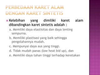  Kelebihan yang dimiliki karet alam
dibandingkan karet sintetis adalah :
a. Memiliki daya elastisitas dan daya lenting
sempurna.
b. Memiliki plastisasi yang baik sehingga
pengolahannya mudah.
c. Mempunyai daya aus yang tinggi.
d. Tidak mudah panas (low heat bid up), dan
e. Memiliki daya tahan tinggi terhadap keretakan
 