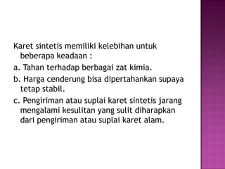 Karet sintetis memiliki kelebihan untuk
beberapa keadaan :
a. Tahan terhadap berbagai zat kimia.
b. Harga cenderung bisa dipertahankan supaya
tetap stabil.
c. Pengiriman atau suplai karet sintetis jarang
mengalami kesulitan yang sulit diharapkan
dari pengiriman atau suplai karet alam.
 