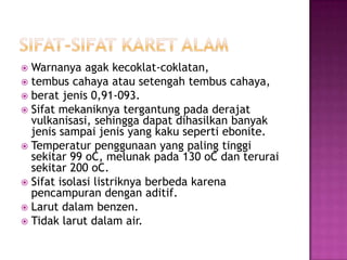  Warnanya agak kecoklat-coklatan,
 tembus cahaya atau setengah tembus cahaya,
 berat jenis 0,91-093.
 Sifat mekaniknya tergantung pada derajat
vulkanisasi, sehingga dapat dihasilkan banyak
jenis sampai jenis yang kaku seperti ebonite.
 Temperatur penggunaan yang paling tinggi
sekitar 99 oC, melunak pada 130 oC dan terurai
sekitar 200 oC.
 Sifat isolasi listriknya berbeda karena
pencampuran dengan aditif.
 Larut dalam benzen.
 Tidak larut dalam air.
 