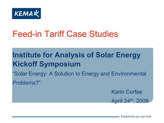 Feed-in Tariff Case Studies

Institute for Analysis of Solar Energy
Kickoff Symposium
“Solar Energy: A Solution to Energy and Environmental
Problems?”
                                       Karin Corfee
                                       April 24th, 2009

                                           Experience you can trust.
 