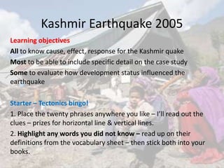 Kashmir Earthquake 2005
Learning objectives
All to know cause, effect, response for the Kashmir quake
Most to be able to include specific detail on the case study
Some to evaluate how development status influenced the
earthquake
Starter – Tectonics bingo!
1. Place the twenty phrases anywhere you like – I’ll read out the
clues – prizes for horizontal line & vertical lines.
2. Highlight any words you did not know – read up on their
definitions from the vocabulary sheet – then stick both into your
books.
 