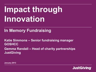 Impact through
Innovation
In Memory Fundraising

Katie Simmons – Senior fundraising manager
GOSHCC
Gemma Randall – Head of charity partnerships
JustGiving


January 2013
 
