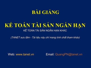 BÀI GIẢNG

KẾ TOÁN TÀI SẢN NGẮN HẠN
           KẾ TOÁN TÀI SẢN NGẮN HẠN KHÁC

 (TANET sưu tầm - Tài liệu này chỉ mang tính chất tham khảo)




Web: www.tanet.vn              Email: QuangPN@tanet.vn
 