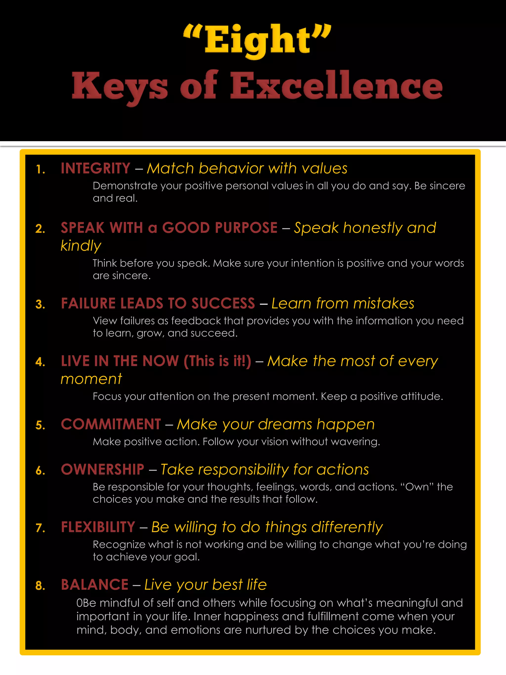 1. INTEGRITY – Match behavior with values
Demonstrate your positive personal values in all you do and say. Be sincere
and real.
2. SPEAK WITH a GOOD PURPOSE – Speak honestly and
kindly
Think before you speak. Make sure your intention is positive and your words
are sincere.
3. FAILURE LEADS TO SUCCESS – Learn from mistakes
View failures as feedback that provides you with the information you need
to learn, grow, and succeed. 
4. LIVE IN THE NOW (This is it!) – Make the most of every
moment
Focus your attention on the present moment. Keep a positive attitude.
5. COMMITMENT – Make your dreams happen
Make positive action. Follow your vision without wavering.
6. OWNERSHIP – Take responsibility for actions
Be responsible for your thoughts, feelings, words, and actions. “Own” the
choices you make and the results that follow. 
7. FLEXIBILITY – Be willing to do things differently
Recognize what is not working and be willing to change what you’re doing
to achieve your goal.
8. BALANCE – Live your best life
0Be mindful of self and others while focusing on what’s meaningful and
important in your life. Inner happiness and fulfillment come when your
mind, body, and emotions are nurtured by the choices you make.
 