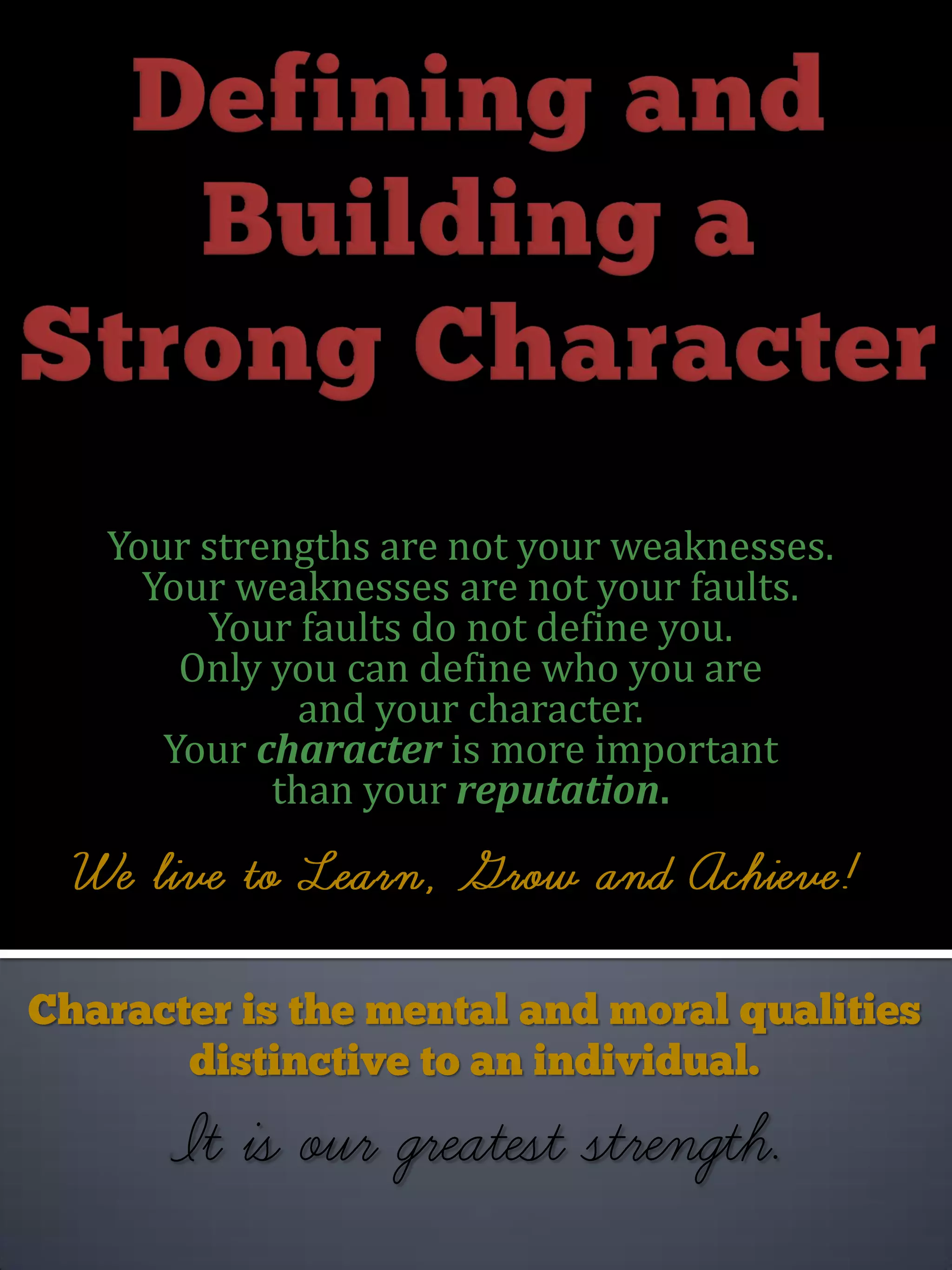 Your strengths are not your weaknesses.
Your weaknesses are not your faults.
Your faults do not define you.
Only you can define who you are
and your character.
Your character is more important
than your reputation.
 
