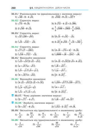 § 6. КВАДРАТНІ КОРЕНІ. ДІЙСНІ ЧИСЛА
260
35.11.
1 48 6 4 3
− − ; 2 162 9 2 27
− + ?
35.12.
1 75 6 3
− ; 3 72 4 2 2 98
− + ;
2 2 50 8 2
− ;
1
3
2
9
108 363 243
+ − .
35.13.
1 2 50 8
+
( ); 3 5 4 3 5
−
( )æ ;
2 3 12 3
−
( )æ ; 2 2 3 18 2 32
1
4
− +





.
35.14.
1 7 7 28
−
( ); 4 3 75 4 3 3
− +
( )æ ;
2 18 72 2
+
( )æ ; 600 6 24 6
+ −
( )æ .
35.15.
1 2 5 2 2 5
+
( ) −
( ); 4 2 2 3 2 3 4 2
−
( ) +
( );
2 a b a b
+
( ) −
( ); 6 2
2
+
( ) ;
b c b c
−
( ) +
( ); a b
−
( )
2
;
4 3 4 3
+
( ) −
( ); 2 3 3
2
−
( ) .
35.16.
1 4 2 3 2 2 5 3
−
( ) +
( ); 19 17 19 17
+
( ) −
( );
2 p q p q
−
( ) +
( ); m n
+
( )
2
;
5 5
−
( ) +
( )
x x ; 3 2 15
2
−
( ) .
¿ 35.17.
1 2 7 4 7
2
+
( ) − ; 2 6 3 6 2
2
−
( ) + ?
¿ 35.18.
1 3 5 6 5
2
+
( ) − ; 2 12 2 2 8 6
2
−
( ) + .
35.19.
1
4
2
; 2
18
5
;
m
n
;
5
15
;
7
7
;
24
5 3
.
35.20.
1
a
11
; 2
5
10
;
30
15
;
2
3 x
.
 