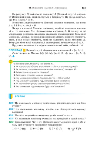 103
13. Множина та її елементи. Підмножина
На рисунку 20 зображено множину (більший круг) і множи-
ну (менший круг, який міститься в більшому). я схема означає,
о (або ).
З означень підмножини та рівності множин випливає, о коли
і , то = .
Як о в множині немає елемента, який не належить множи-
ні , то множина є підмножиною множини . З огляду на ці
міркування порожню множину вважають підмножиною будь-якої
множини. Справді, порожня множина не містить жодного елемента,
отже, у ній немає елемента, який не належить даній множині .
Тому для будь-якої множини справедливо твердження: .
Будь-яка множина є підмножиною самої себе, тобто .
ПРИКЛАД Випишіть усі підмножини множини = a, , .
озв занн . Маємо: a , , , a, , , , a, , a, , ,
. 
1. Як позначають множину та її елементи?
2. Як позначають область визначення та область значень функції?
3. Як записати, що елемент належить (не належить) множині ?
4. Які множини називають рівними?
5. Які існують способи задання множин?
6. Яку множину називають порожньою? Як її позначають?
7. Яку множину називають підмножиною даної множини?
8. Як наочно ілюструють співвідношення між множинами?
9. Яка множина є підмножиною будь-якої множини?
ВПРАВИ
. Як називають множину точок кута, рівновіддалених від його
сторін
. Як називають множину вовків, о підкорюються одному
ватажку
. Назвіть яку-небудь множину учнів вашої школи.
. Як називають множину вчителів, які працюють в одній школі
. Äано функцію ( ) = 2
. Поставте замість зірочки знак або
так, об отримати правильне твердження:
1) 3 ( ) 2) 0 ( ) 3) 0 E ( ) 4) −
1
2
* ( ).
E f
 