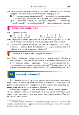 14. Числові множини 105
8. Розташуйте дані множини в такій послідовності, об кожна
наступна множина була підмножиною попередньої:
1) множина прямокутників, множина чотирикутників,
C множина квадратів, множина паралелограмів
2) множина ссавців, множина собачих, C множина
хребетних, множина вовків, E множина хижих ссавців.
ВПРАВИ ДЛЯ ПОВТОРЕННЯ
. Спростіть вираз:
1)
5
3
6
2 6
90
6
2
b
b
b
b b b


 
 æ ; 2)
b
b b
b
b b

 

 

2
2 1
4
3 3
3
2
2
2
: .
. Моторний човен проплив 36 км за течією річки за 3 год
і 36,8 км проти течії за 4 год. Яка швидкість течії річки
. У коробці лежать 42 олівці, з яких 14 червоні, 16 сині,
а решта зелені. Яка ймовірність того, о навмання взятий
олівець не буде ні червоним, ні синім
УЧИМОСЯ РОБИТИ НЕСТАНДАРТНІ КРОКИ
. Петро та Äмитро одня записують по одному числу. Першого
дня кожний із хлопців записав число 1. Кожного наступного дня
Петро записує число 1, а Äмитро число, яке дорівнює сумі чи-
сел, записаних хлопцями за попередні дні. и може якогось дня
Äмитро написати число, запис якого закінчуватиметься на 101
14. Числові множини1
14.
Натуральні числа це перші числа, якими почали користува-
тися люди. З ними ви ознайомилися в дитинстві, коли вчилися
рахувати предмети. Усі натуральні числа утворюють ножину на
туральних чисел, яку позначають буквою N.
Практичні потреби людей спричинили виникнення дробових
чисел. Згодом з’явилася необхідність розглядати величини, для
характеристики яких додатних чисел виявилося замало. Так ви-
никли від’ємні числа.
1
У цьому пункті використано символику теорії множин, з елементами
якої ви ознайомилися в курсі математики попередніх класів. За потреби
радимо звернутися до п. 13.
 