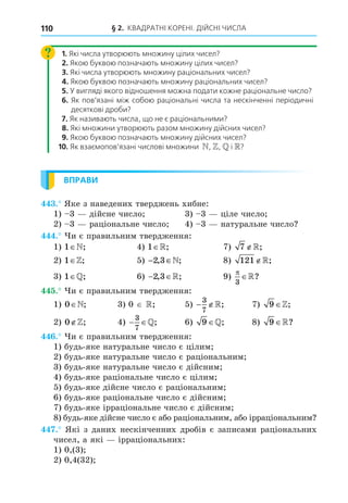 § 2. КВАДРАТНІ КОРЕНІ. ДІЙСНІ ЧИСЛА
110
1. Які числа утворюють множину цілих чисел?
2. Якою буквою позначають множину цілих чисел?
3. Які числа утворюють множину раціональних чисел?
4. Якою буквою позначають множину раціональних чисел?
5. У вигляді якого відношення можна подати кожне раціональне число?
6. Як пов’язані між собою раціональні числа та нескінченні періодичні
десяткові дроби?
7. Як називають числа, що не є раціональними?
8. Які множини утворюють разом множину дійсних чисел?
9. Якою буквою позначають множину дійсних чисел?
10. Як взаємопов’язані числові множини N, Z,  і R?
ВПРАВИ
. Яке з наведених тверджень хибне:
1) 3 дійсне число 3) 3 ціле число
2) 3 раціональне число 4) 3 натуральне число
. и є правильним твердження:
1) 1 ; 4) 1 ; 7) 7 ;
2) 1 ; 5) − ∈
2 3
, ;
 8) 121 ;
3) 1 ; 6)  
2 3
, ;
 9)

3
?
. и є правильним твердження:
1) 0 ; 3) 0 ; 5)  
3
7
; 7) 9 ;
2) 0 ; 4)  
3
7
; 6) 9 ; 8) 9 ?
. и є правильним твердження:
1) будь-яке натуральне число є цілим
2) будь-яке натуральне число є раціональним
3) будь-яке натуральне число є дійсним
4) будь-яке раціональне число є цілим
5) будь-яке дійсне число є раціональним
6) будь-яке раціональне число є дійсним
7) будь-яке ірраціональне число є дійсним
8) будь-яке дійсне число є або раціональним, або ірраціональним
. Які з даних нескінченних дробів є записами раціональних
чисел, а які ірраціональних:
1) 0,(3)
2) 0,4(32)
 