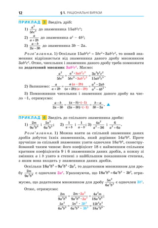§ 1. РАЦІОНАЛЬНІ ВИРАЗИ
12
ПРИКЛАД 3 Зведіть дріб:
1)
a
bc
2
3
5
до знаменника 15a 3 5
2)
a
a b
+ 2
до знаменника a2
4 2
3)
a b
a b
−
−
2 3
до знаменника 3 2a.
озв занн . 1) Оскільки 15a 3 5
= 5 3
3a 2 2
, то новий зна-
менник відрізняється від знаменника даного дробу множником
3a 2 2
. Отже, чисельник і знаменник даного дробу треба помножити
на додаткови ножник 3a 2 2
. Маємо:
a
bc
a
bc
a b c
ab c
ab c
ab c
2
3
2
3
3 2 2
3 5
2 2
2 2
5 5
3
15
3
3
= =
æ
æ
.
2) Запишемо:
a
a b
a
a b
a ab
a b
a b
a b
 




 
2 2
2
4
2
2
2
2 2
( )
( )
( )
.
3) Помноживши чисельник і знаменник даного дробу на чис-
ло 1, отримуємо:
a b
a b
a b
a b
b a
b a








 
2 3 2 3 3 2
1
1
( )
( )
( )
( )
.
æ
æ

ПРИКЛАД 4 Зведіть до спільного знаменника дроби:
1)
2
9 2 6
m
a b
і
5
6
2
4 3
n
a b
; 2)
1
a b
+
і
1
a b
−
; 3)
4
36
2
2
a
a −
і
6
6
2
a a
+
.
озв занн . 1) Можна взяти за спільний знаменник даних
дробів добуток їхніх знаменників, який дорівнює 54a6 9
. Проте
зручніше за спільний знаменник узяти одночлен 18a4 6
, сконстру-
йований таким чином: його коефіцієнт 18 є найменшим спільним
кратним коефіцієнтів 9 і 6 знаменників даних дробів, а кожну зі
змінних a і узято в степені з найбільшим показником степеня,
з яким вона входить у знаменники даних дробів.
Оскільки 18 9 2
4 6 2 6 2
a b a b a
= æ , то додатковим множником для дро-
бу
2
9 2 6
m
a b
є одночлен 2a2
. Ураховуючи, о 18 6 3
4 6 4 3 3
a b a b b
= æ , отри-
муємо, о додатковим множником для дробу
5
6
2
4 3
n
a b
є одночлен 3 3
.
Отже, отримуємо:
2
9
2
9
4
18
2
2
2 6 2 6
2
4 6
2
2
m
a b
m
a b
a m
a b
a
a
= =
æ
æ
;
5
6
5
6
15
18
2
4 3
2
4 3
3 2
4 6
3
3
3
3
n
a b
n
a b
b n
a b
b
b
= =
æ
æ
.
 