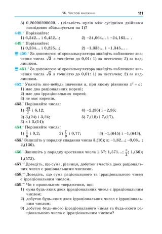 14. Числові множини 111
3) 0,20200200020... (кількість нулів між сусідніми двійками
послідовно збільшується на 1)
8. Порівняйте:
1) 6,542... і 6,452... 2) 24,064... і 24,165... .
. Порівняйте:
1) 0,234... і 0,225... 2) 1,333... і 1,345... .
 . За допомогою мікрокалькулятора знайдіть наближене зна-
чення числа 3 з точністю до 0,01: 1) за нестачею 2) за над-
лишком.
 . За допомогою мікрокалькулятора знайдіть наближене зна-
чення числа 5 з точністю до 0,01: 1) за нестачею 2) за над-
лишком.
. Укажіть яке-небудь значення a, при якому рівняння 2
= a:
1) має два раціональних корені
2) має два ірраціональних корені
3) не має коренів.
. Порівняйте числа:
1)
43
7
і 6,12 4) 2,(36) і 2,36
2) 3,(24) і 3,24 5) 7,(18) і 7,(17).
3) і 3,(14)
. Порівняйте числа:
1)
1
6
і 0,2 2)
7
9
і 0,77 3) 1,(645) і 1,(643).
. Запишіть у порядку спадання числа 3,(16) 1,82... 0,08...
2,(136).
. Запишіть у порядку зростання числа 1,57 1,571...
2
; 1,(56)
1,(572).
. Äоведіть, о сума, різниця, добуток і частка двох раціональ-
них чисел є раціональними числами.
8. Äоведіть, о сума раціонального та ірраціонального чисел
є ірраціональним числом.
. и є правильним твердження, о:
1) сума будь-яких двох ірраціональних чисел є ірраціональним
числом
2) добуток будь-яких двох ірраціональних чисел є ірраціональ-
ним числом
3) добуток будь-якого ірраціонального числа та будь-якого ра-
ціонального числа є ірраціональним числом
 