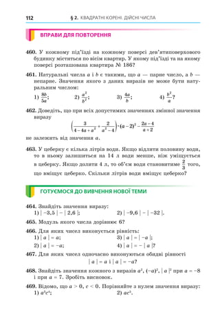 § 2. КВАДРАТНІ КОРЕНІ. ДІЙСНІ ЧИСЛА
112
ВПРАВИ ДЛЯ ПОВТОРЕННЯ
. У кожному під’їзді на кожному поверсі дев’ятиповерхового
будинку міститься по вісім квартир. У якому під’їзді та на якому
поверсі розташована квартира № 186
. Натуральні числа a і є такими, о a парне число, а
непарне. Значення якого з даних виразів не може бути нату-
ральним числом:
1)
8
5
b
a
; 2)
a
b
2
2
; 3)
4a
b
; 4)
b
a
2
?
. Äоведіть, о при всіх допустимих значеннях змінної значення
виразу
3
4 4
2
4
2 4
2
2 2
2
2
  



   
a a a
a
a
a
æ( )
не залежить від значення a.
. У цеберку є кілька літрів води. Як о відлити половину води,
то в ньому залишиться на 14 л води менше, ніж умі ується
в цеберку. Як о долити 4 л, то об’єм води становитиме
2
3
того,
о вмі ує цеберко. Скільки літрів води вмі ує цеберко
ГОТУЄМОСЯ ДО ВИВЧЕННЯ НОВОЇ ТЕМИ
. Знайдіть значення виразу:
1) 3,5 2,6 2) 9,6 32 .
. Модуль якого числа дорівнює 6
. Äля яких чисел виконується рівність:
1) a = a 3) a = a
2) a = a 4) a = a
. Äля яких чисел одночасно виконуються обидві рівності
a = a і a = a
8. Знайдіть значення кожного з виразів a2
, ( a)2
, a 2
при a = 8
і при a = 7. Зробіть висновок.
. Відомо, о a 0, 0. Порівняйте з нулем значення виразу:
1) a3 4
2) a 5
.
 