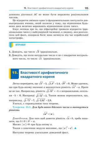 15. Властивості арифметичного квадратного кореня 115
довжина діагоналі C не може бути виражена раціональним
числом.
е відкриття змінило один із фундаментальних постулатів дав-
ньогрецьких вчених, який полягав у тому, о відношення будь-
яких двох величин виражають відношенням цілих чисел.
Існує легенда про те, о піфагорійці тримали відкриття ірра-
ціональних чисел у найсуворішій таємниці, а людину, яка розголо-
сила цей факт, покарали боги: вона загинула під час корабельної
катастрофи.
ВПРАВИ
. Äоведіть, о число 3 ірраціональне.
. Äоведіть, о коли натуральне число не є квадратом натураль-
ного числа, то число n ірраціональне.
15. Властивості арифметичного
квадратного кореня
15.
Легко перевірити, о 5 5
2
= , 1 4 1 4
2
, , ,
= 0 0
2
= . Може здатися,
о при будь-якому значенні а виконується рівність a a
2
= . Проте
це не так. Наприклад, рівність ( )
− = −
5 5
2
є неправильною, оскіль-
ки 5 0. Насправді ( ) .
− =
5 5
2
Також можна переконатися, о,
наприклад, ( ) ,
 
7 7
2
( , ) , .
 
2 8 2 8
2
Узагалі, є справедливою така теорема.
еоре а . . Äë ³éñí ÷èñëà à è í ñ
³ í³ñ
a a
2
= .
Дове енн . Äля того об довести рівність a b
= , треба пока-
зати, о bl 0 і 2
= a.
Маємо: a l 0 при будь-якому a.
Також з означення модуля випливає, о a a
2 2
= . 
Наступна теорема узагальнює доведений факт.
 