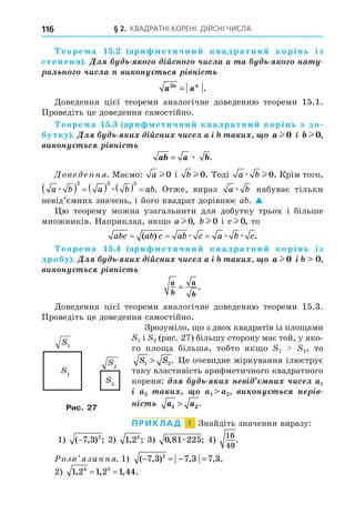 § 2. КВАДРАТНІ КОРЕНІ. ДІЙСНІ ЧИСЛА
116
еоре а . ари етични квадратни корінь із
степеня . Äë ³éñí ÷èñëà à à íà
àë í ÷èñëà è í ñ ³ í³ñ
a a
n n
2
= .
Äоведення цієї теореми аналогічне доведенню теореми 15.1.
Проведіть це доведення самостійно.
еоре а . ари етични квадратни корінь з до
бутку . Äë è ³éñíè ÷èñ ë à ³ à è a l 0 ³ b l 0,
è í ñ ³ í³ñ
ab a b
= æ .
Дове енн . Маємо: a l 0 і b l 0. Тоді a b
æ l 0. Крім того,
a b a b ab
æ æ
       
2 2 2
. Отже, вираз a b
æ набуває тільки
невід’ємних значень, і його квадрат дорівнює a . 
ю теорему можна узагальнити для добутку трьох і більше
множників. Наприклад, як о a l 0, bl 0 і cl 0, то
abc ab c ab c a b c
= = =
( ) .
æ æ æ
еоре а . ари етични квадратни корінь із
дробу . Äë è ³éñíè ÷èñ ë à ³ à è a l 0 ³
è í ñ ³ í³ñ
a
b
a
b
= .
Äоведення цієї теореми аналогічне доведенню теореми 15.3.
Проведіть це доведення самостійно.
Зрозуміло, о з двох квадратів із пло ами
1 і 2 (рис. 27) більшу сторону має той, у яко-
го пло а більша, тобто як о 1 2, то
S S
1 2
 . е очевидне міркування ілюструє
таку властивість арифметичного квадратного
кореня: ë è í ³ íè ÷èñ ë
³ à è è í ñ í ³
í³ñ a a
1 2
 .
ПРИКЛАД 1 Знайдіть значення виразу:
1) ( , ) ;
−7 3 2
2) 1 24
, ; 3) 0 81 225
, ;
æ 4)
16
49
.
озв занн . 1) ( , ) , , .
− = − =
7 3 7 3 7 3
2
2) 1 2 1 2 1 44
4 2
, , , .
= =
1
1
2
2
Рис. 27
 